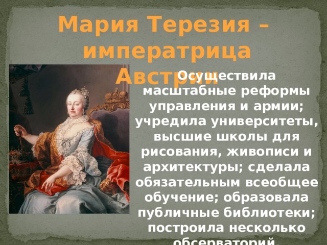 Мария Терезия – императрица Австрии Осуществила масштабные реформы управления и армии; учредила университеты, высшие школы для рисования, живописи и архитектуры; сделала обязательным всеобщее обучение; образовала публичные библиотеки; построила несколько обсерваторий.