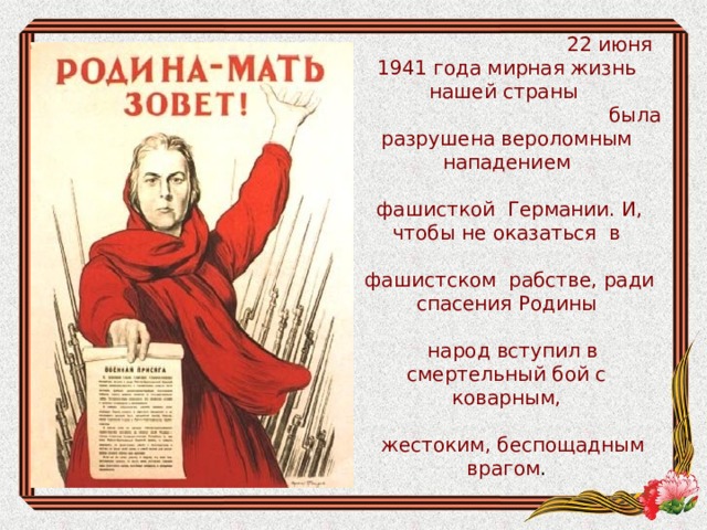 22 июня 1941 года мирная жизнь нашей страны  была разрушена вероломным нападением  фашисткой Германии. И, чтобы не оказаться в  фашистском рабстве, ради спасения Родины  народ вступил в смертельный бой с коварным,  жестоким, беспощадным врагом .