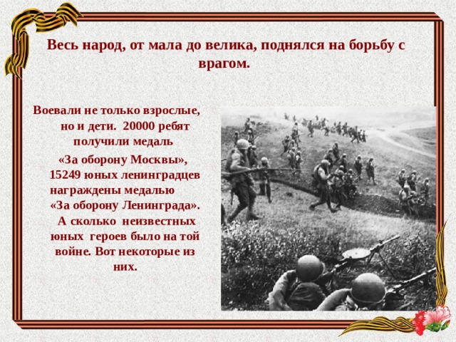 Весь народ, от мала до велика, поднялся на борьбу с врагом.    Воевали не только взрослые, но и дети. 20000 ребят получили медаль  «За оборону Москвы», 15249 юных ленинградцев награждены медалью «За оборону Ленинграда». А сколько неизвестных юных героев было на той войне. Вот некоторые из них.