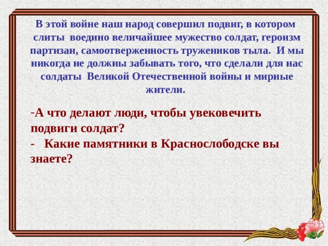 В этой войне наш народ совершил подвиг, в котором слиты воедино величайшее мужество солдат, героизм партизан, самоотверженность тружеников тыла. И мы никогда не должны забывать того, что сделали для нас солдаты Великой Отечественной войны и мирные жители.   А что делают люди, чтобы увековечить подвиги солдат? - Какие памятники в Краснослободске вы знаете?