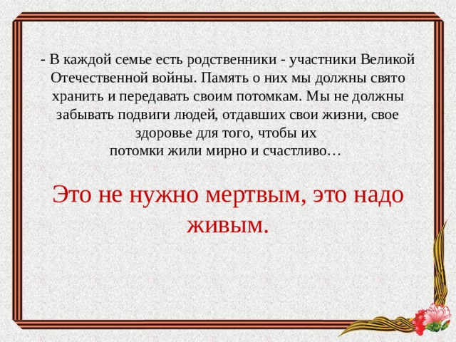 -  В каждой семье есть родственники - участники Великой Отечественной войны. Память о них мы должны свято хранить и передавать своим потомкам. Мы не должны забывать подвиги людей, отдавших свои жизни, свое здоровье для того, чтобы их  потомки жили мирно и счастливо…   Это не нужно мертвым, это надо живым.