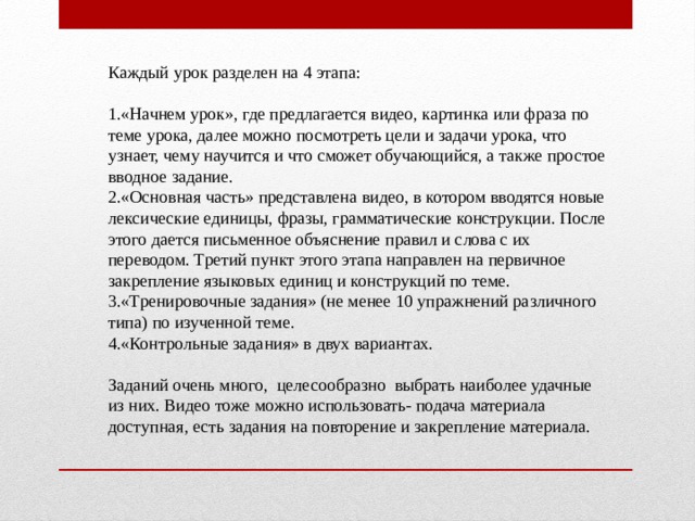 Каждый урок разделен на 4 этапа: 1.«Начнем урок», где предлагается видео, картинка или фраза по теме урока, далее можно посмотреть цели и задачи урока, что узнает, чему научится и что сможет обучающийся, а также простое вводное задание. 2.«Основная часть» представлена видео, в котором вводятся новые лексические единицы, фразы, грамматические конструкции. После этого дается письменное объяснение правил и слова с их переводом. Третий пункт этого этапа направлен на первичное закрепление языковых единиц и конструкций по теме. 3.«Тренировочные задания» (не менее 10 упражнений различного типа) по изученной теме. 4.«Контрольные задания» в двух вариантах. Заданий очень много, целесообразно выбрать наиболее удачные из них. Видео тоже можно использовать- подача материала доступная, есть задания на повторение и закрепление материала.