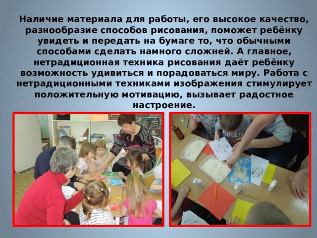 Наличие материала для работы, его высокое качество, разнообразие способов рисования, поможет ребёнку увидеть и передать на бумаге то, что обычными способами сделать намного сложней. А главное, нетрадиционная техника рисования даёт ребёнку возможность удивиться и порадоваться миру. Работа с нетрадиционными техниками изображения стимулирует положительную мотивацию, вызывает радостное настроение.