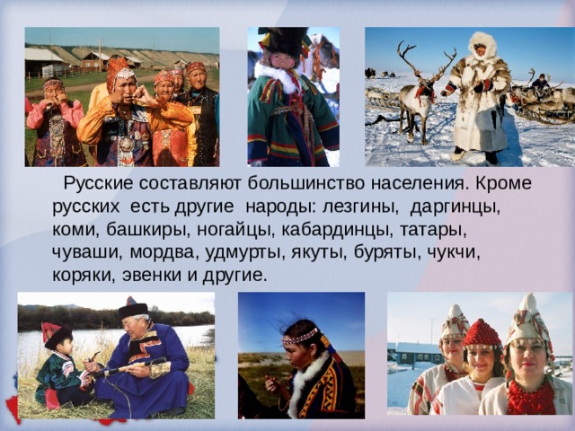 Русские составляют большинство населения. Кроме русских есть другие народы: лезгины, даргинцы, коми, башкиры, ногайцы, кабардинцы, татары, чуваши, мордва, удмурты, якуты, буряты, чукчи, коряки, эвенки и другие.