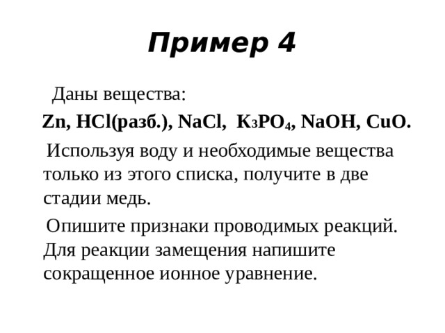 Пример 4  Даны вещества:  Zn, НСl(разб.), NaCl, К 3 РO 4 , NaOH, CuO.  Используя воду и необходимые вещества только из этого списка, получите в две стадии медь.  Опишите признаки проводимых реакций. Для реакции замещения напишите сокращенное ионное уравнение.