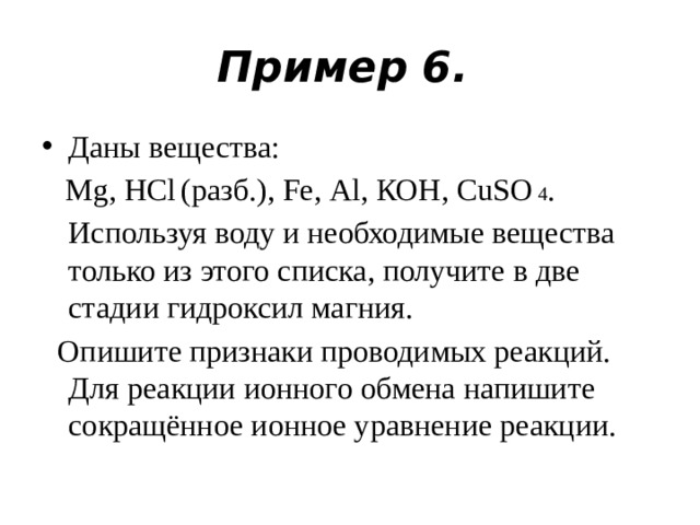 Пример 6. Даны вещества:  Mg, НСl   (разб.), Fe, Аl, КОН, CuSО  4 . Используя воду и необходимые вещества только из этого списка, получите в две стадии гидроксил магния.  Опишите признаки проводимых реакций. Для реакции ионного обмена напишите сокращённое ионное уравнение реакции.