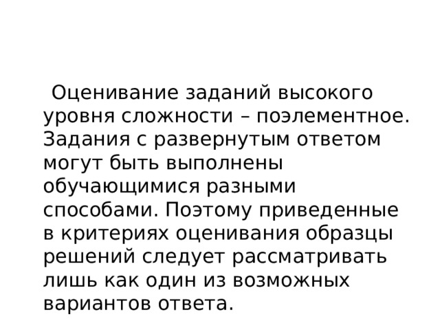 Оценивание заданий высокого уровня сложности – поэлементное. Задания с развернутым ответом могут быть выполнены обучающимися разными способами. Поэтому приведенные в критериях оценивания образцы решений следует рассматривать лишь как один из возможных вариантов ответа.