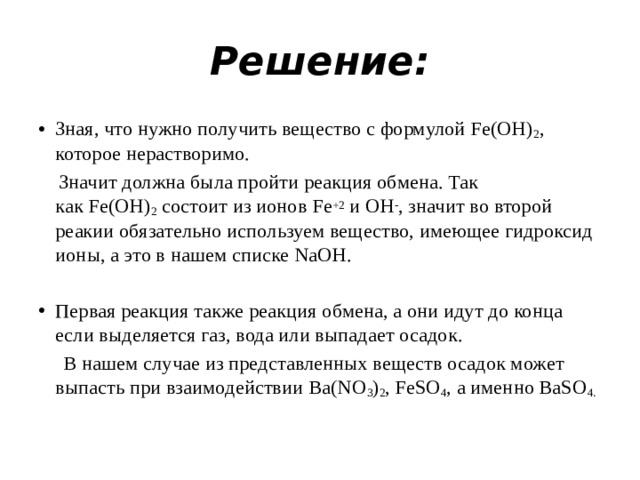 Решение: Зная, что нужно получить вещество с формулой Fe(OH) 2 , которое нерастворимо.  Значит должна была пройти реакция обмена. Так как Fe(OH) 2  состоит из ионов Fe +2  и OH - , значит во второй реакии обязательно используем вещество, имеющее гидроксид ионы, а это в нашем списке NaOH. Первая реакция также реакция обмена, а они идут до конца если выделяется газ, вода или выпадает осадок.  В нашем случае из представленных веществ осадок может выпасть при взаимодействии Ba(NO 3 ) 2 , FeSO 4 , а именно BaSO 4.