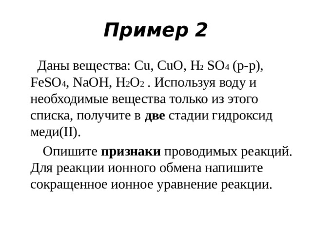 Пример 2  Даны вещества: Cu, CuO, H 2 SO 4 (р-р), FeSO 4 , NaOH, H 2 O 2 . Используя воду и необходимые вещества только из этого списка, получите в две стадии гидроксид меди(II).  Опишите признаки проводимых реакций. Для реакции ионного обмена напишите сокращенное ионное уравнение реакции.