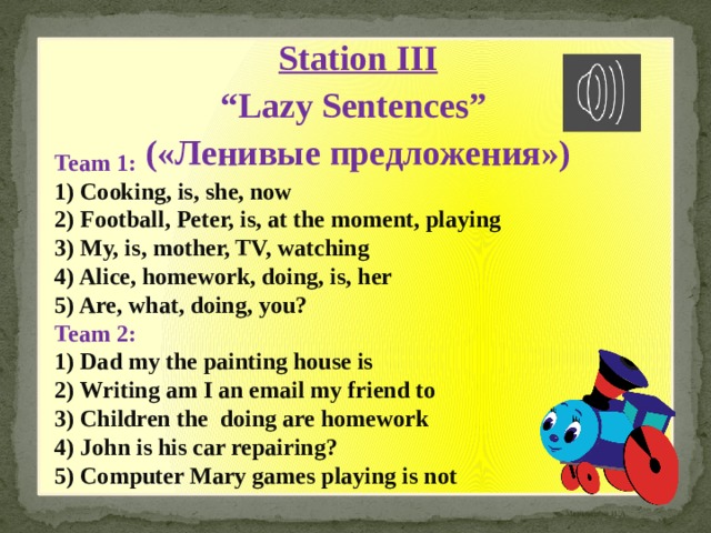 Station III “ Lazy Sentences” («Ленивые предложения») Team 1: 1) Cooking, is, she, now  2) Football, Peter, is, at the moment, playing  3) My, is, mother, TV, watching  4) Alice, homework, doing, is, her  5) Are, what, doing, you? Team 2: 1) Dad my the painting house is 2) Writing am I an email my friend to 3) Children the doing are homework 4) John is his car repairing? 5) Computer Mary games playing is not