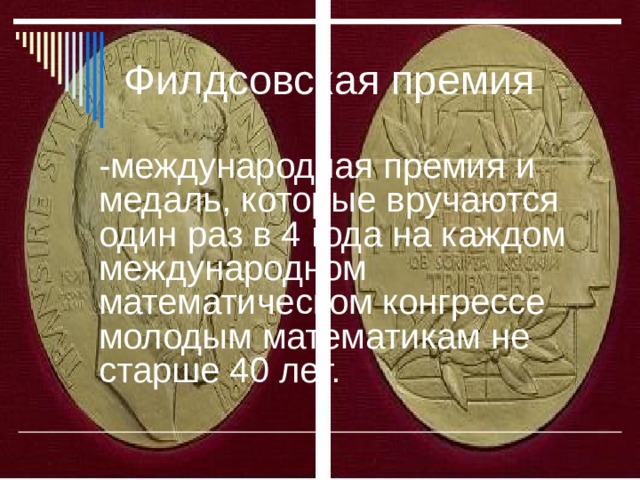 Филдсовская премия  -международная премия и медаль, которые вручаются один раз в 4 года на каждом международном математическом конгрессе молодым математикам не старше 40 лет.