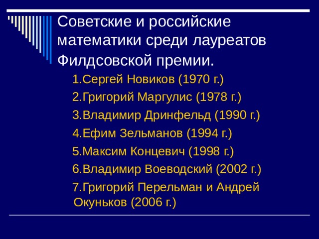 Советские и российские математики среди лауреатов Филдсовской премии 1.Сергей Новиков (1970 г.)  2.Григорий Маргулис (1978 г.)  3.Владимир Дринфельд (1990 г.)  4.Ефим Зельманов (1994 г.)  5.Максим Концевич (1998 г.)  6.Владимир Воеводский (2002 г.)  7.Григорий Перельман и Андрей Окуньков (2006 г.)