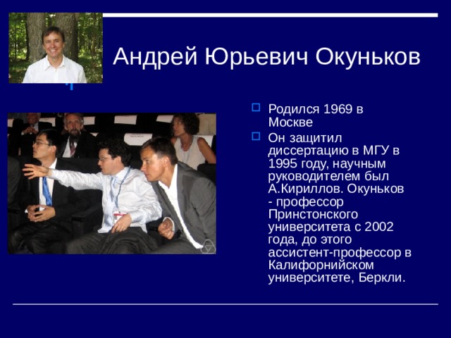 Родился 1969 в Москве Он защитил диссертацию в МГУ в 1995 году, научным руководителем был А.Кириллов. Окуньков - профессор Принстонского университета с 2002 года, до этого ассистент-профессор в Калифорнийском университете, Беркли.