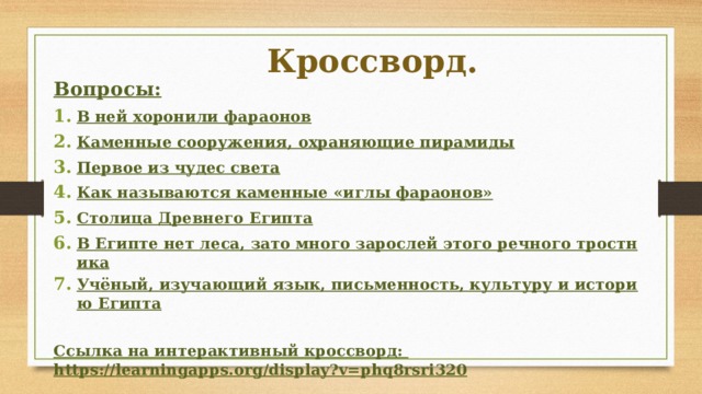 Кроссворд. Вопросы: В ней хоронили фараонов Каменные сооружения, охраняющие пирамиды Первое из чудес света Как называются каменные «иглы фараонов» Столица Древнего Египта В Египте нет леса, зато много зарослей этого речного тростника Учёный, изучающий язык, письменность, культуру и историю Египта  Ссылка на интерактивный кроссворд:  https://learningapps.org/display?v=phq8rsri320