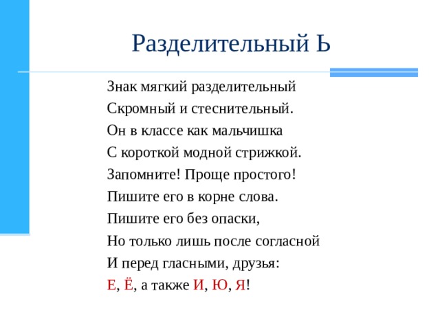 Разделительный Ь Знак мягкий разделительный Скромный и стеснительный. Он в классе как мальчишка С короткой модной стрижкой. Запомните! Проще простого! Пишите его в корне слова. Пишите его без опаски, Но только лишь после согласной И перед гласными, друзья: Е , Ё , а также И , Ю , Я !