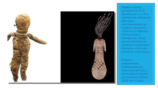 Первая кукла датируется IV–III веками до н. э. Это тряпичная набивная фигурка, изготовленная из грубого льняного полотна и набитая лоскутками и папирусом. Лицо кукле-мотанке не делали специально: боялись, что в нее вселятся злые духи.  Вторая — деревянная, изображающая женскую фигуру с волосами из бусин, изготовлена более 3500 лет назад.
