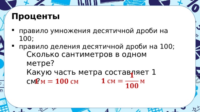 Проценты  правило умножения десятичной дроби на 100; правило деления десятичной дроби на 100; Сколько сантиметров в одном метре? Какую часть метра составляет 1 см?    