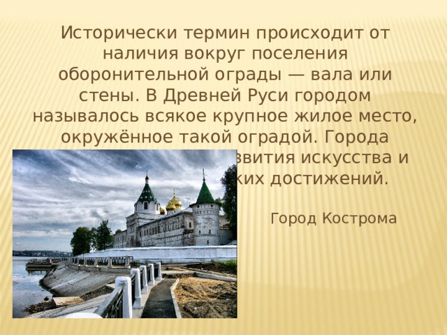 Исторически термин происходит от наличия вокруг поселения оборонительной ограды — вала или стены. В Древней Руси городом называлось всякое крупное жилое место, окружённое такой оградой. Города служили центром развития искусства и ремёсел, технических достижений. Город Кострома