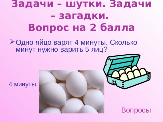 Задачи – шутки. Задачи – загадки.  Вопрос на 2 балла Одно яйцо варят 4 минуты. Сколько минут нужно варить 5 яиц? 4 минуты. Вопросы