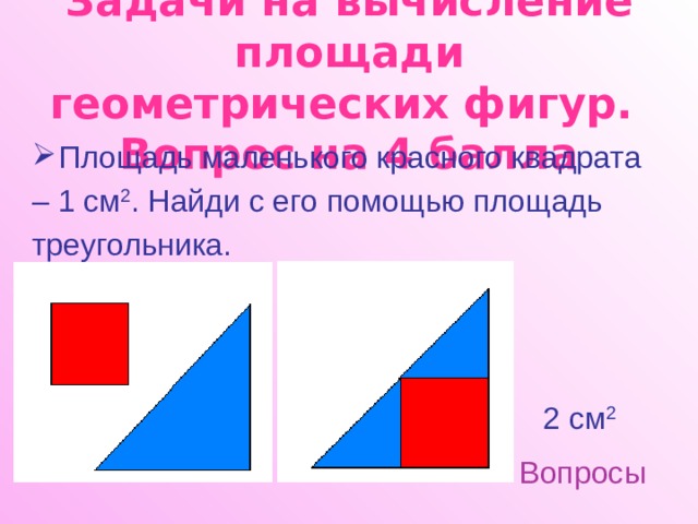 Задачи на вычисление площади геометрических фигур.  Вопрос на 4 балла Площадь маленького красного квадрата – 1 см 2 . Найди с его помощью площадь треугольника. 2 см 2 Вопросы