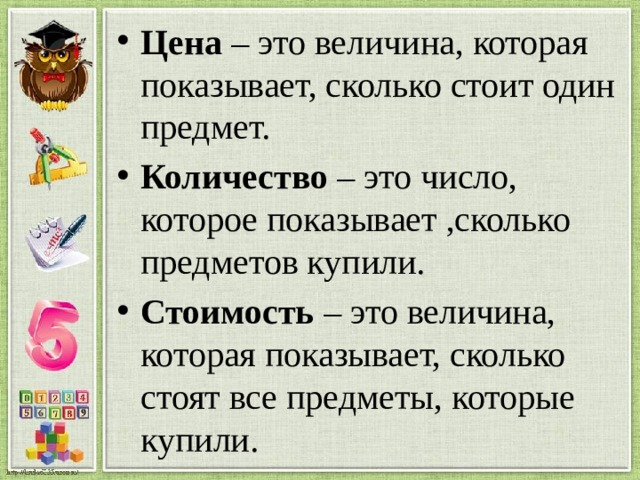 Цена – это величина, которая показывает, сколько стоит один предмет. Количество – это число, которое показывает ,сколько предметов купили. Стоимость – это величина, которая показывает, сколько стоят все предметы, которые купили.