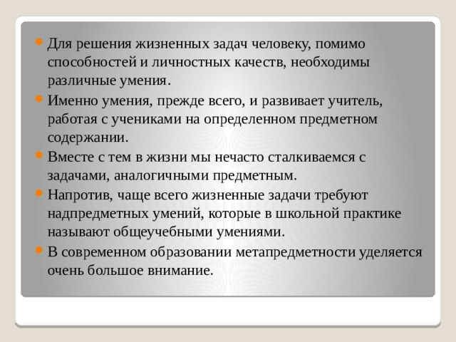 Для решения жизненных задач человеку, помимо способностей и личностных качеств, необходимы различные умения. Именно умения, прежде всего, и развивает учитель, работая с учениками на определенном предметном содержании. Вместе с тем в жизни мы нечасто сталкиваемся с задачами, аналогичными предметным. Напротив, чаще всего жизненные задачи требуют надпредметных умений, которые в школьной практике называют общеучебными умениями. В современном образовании метапредметности уделяется очень большое внимание. 