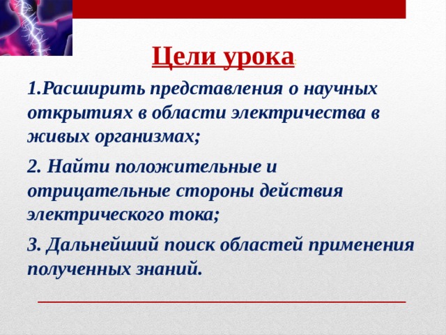 Цели урока : 1.Расширить представления о научных открытиях в области электричества в живых организмах;  2. Найти положительные и отрицательные стороны действия электрического тока;  3. Дальнейший поиск областей применения полученных знаний.