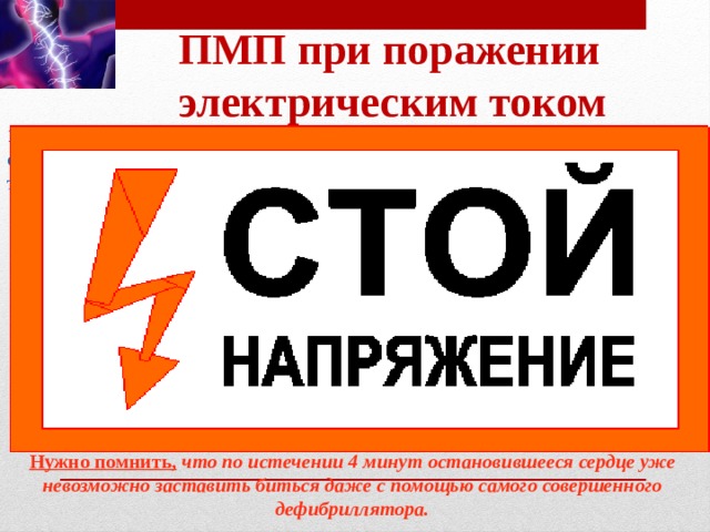 ПМП при поражении электрическим током 1. Освободить   пострадавшего от действия электрического тока. 2. При внезапной остановке сердца нанести прекардиальный удар по грудине. 3. В состоянии комы - повернуть на живот . 4. Искусственная вентиляция легких. 5. Непрямой массаж сердца . 6. При кровотечении - наложить кровоостанавливающие жгуты, стерильные повязки. 7. При ожогах и ранах - наложить стерильные повязки. При переломах костей конечностей -табельные или импровизированные шины. Нужно помнить,   что по истечении 4 минут остановившееся сердце уже невозможно заставить биться даже с помощью самого совершенного дефибриллятора.