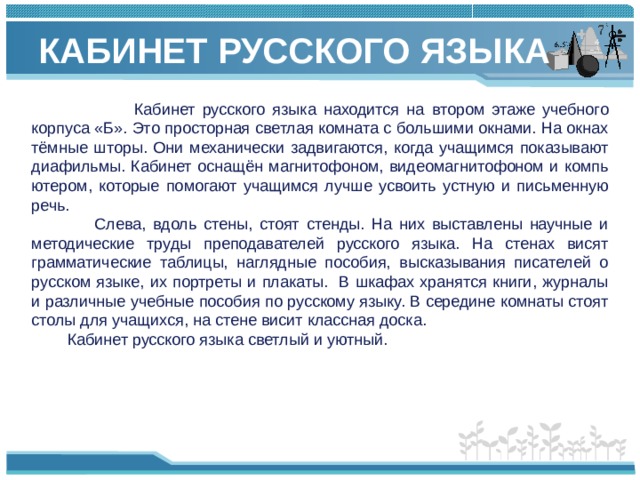 КАБИНЕТ РУССКОГО ЯЗЫКА    Кабинет русского языка находится на втором этаже учебного корпуса «Б». Это просторная светлая комната с большими окнами. На окнах тёмные шторы. Они механически задвигают­ся, когда учащимся показывают диафильмы. Кабинет оснащён магнитофоном, видеомагнитофоном и компь­ютером, которые помогают учащимся лучше усвоить устную и письменную речь.  Слева, вдоль стены, стоят стенды. На них выставле­ны научные и методические труды преподавателей рус­ского языка. На стенах висят грамматические таблицы, наглядные пособия, высказывания писателей о рус­ском языке, их портреты и плакаты. В шкафах хранятся книги, журналы и различные учебные пособия по русскому языку. В середине комнаты стоят столы для учащихся, на стене висит классная доска.  Кабинет русского языка светлый и уютный.