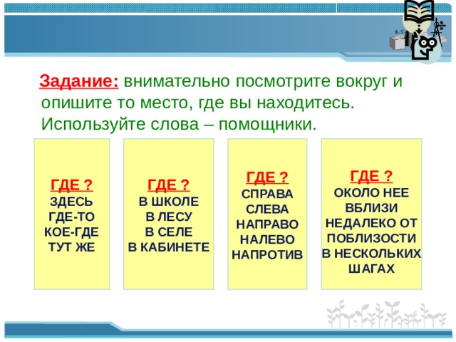 Задание:  внимательно посмотрите вокруг и опишите то место, где вы находитесь. Используйте слова – помощники. ГДЕ ? ГДЕ ? ГДЕ ? ЗДЕСЬ ГДЕ-ТО КОЕ-ГДЕ ТУТ ЖЕ В ШКОЛЕ В ЛЕСУ В СЕЛЕ В КАБИНЕТЕ СПРАВА СЛЕВА НАПРАВО НАЛЕВО НАПРОТИВ ГДЕ ? ОКОЛО НЕЕ ВБЛИЗИ НЕДАЛЕКО ОТ ПОБЛИЗОСТИ В НЕСКОЛЬКИХ ШАГАХ