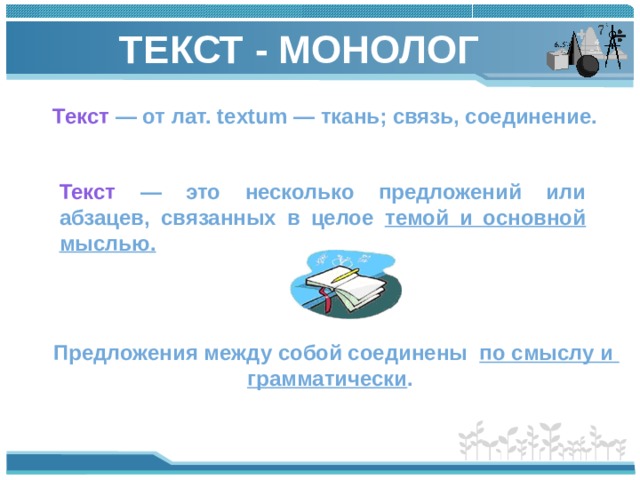 ТЕКСТ - МОНОЛОГ Текст — от лат. textum — ткань; связь, соединение. Текст — это несколько предложений или абзацев, связанных в целое темой и основной мыслью.  Предложения между собой соединены по смыслу и грамматически .