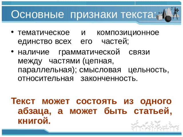 Основные признаки текста: тематическое и композиционное единство всех его частей; наличие грамматической связи между частями (цепная, параллельная); смысловая цельность, относительная законченность.  Текст может состоять из одного абзаца, а может быть статьей, книгой.