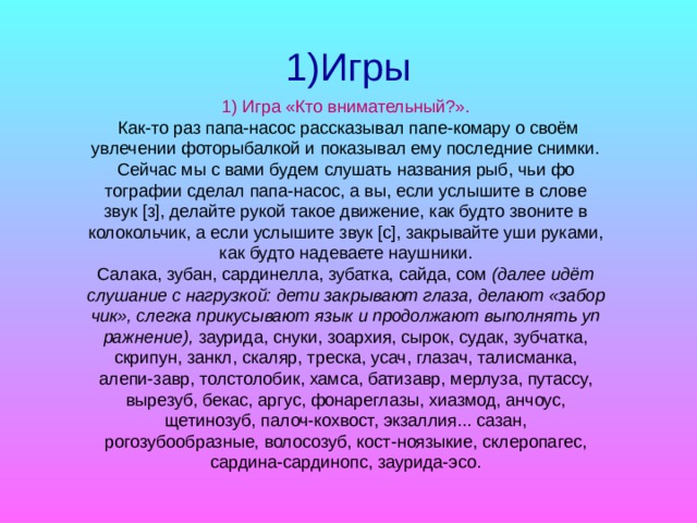 1)Игры 1)  Игра «Кто внимательный?».  Как-то раз папа-насос рассказывал папе-комару о своём увлечении фоторыбалкой и показывал ему последние снимки. Сейчас мы с вами будем слушать названия рыб, чьи фо­тографии сделал папа-насос, а вы, если услышите в слове звук [з], делайте рукой такое движение, как будто звоните в коло­кольчик, а если услышите звук [с], закрывайте уши руками, как будто надеваете наушники. Салака, зубан, сардинелла, зубатка, сайда, сом (далее идёт слушание с нагрузкой: дети закрывают глаза, делают «забор­чик», слегка прикусывают язык и продолжают выполнять уп­ражнение), заурида, снуки, зоархия, сырок, судак, зубчатка, скрипун, занкл, скаляр, треска, усач, глазач, талисманка, алепи-завр, толстолобик, хамса, батизавр, мерлуза, путассу, вырезуб, бекас, аргус, фонареглазы, хиазмод, анчоус, щетинозуб, палоч-кохвост, экзаллия... сазан, рогозубообразные, волосозуб, кост-ноязыкие, склеропагес, сардина-сардинопс, заурида-эсо.