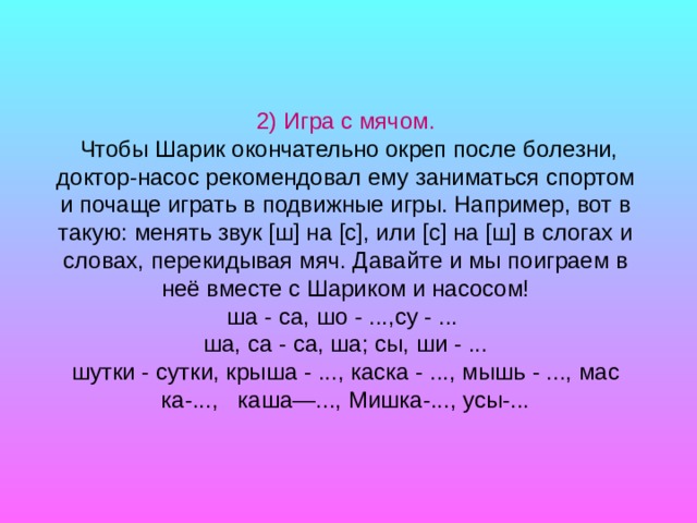 2) Игра с мячом.  Чтобы Шарик окончательно окреп после болез­ни, доктор-насос рекомендовал ему заниматься спортом и по­чаще играть в подвижные игры. Например, вот в такую: менять звук [ш] на [с], или [с] на [ш] в слогах и словах, перекидывая мяч. Давайте и мы поиграем в неё вместе с Шариком и насосом! ша - са, шо - ...,су - ...  ша, са - са, ша; сы, ши - ... шутки - сутки, крыша - ..., каска - ..., мышь - ..., мас­ка-..., каша—..., Мишка-..., усы-...