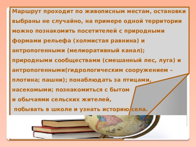 Маршрут проходит по живописным местам, остановки выбраны не случайно, на примере одной территории можно познакомить посетителей с природными формами рельефа (холмистая равнина) и антропогенными (мелиоративный канал); природными сообществами (смешанный лес, луга) и антропогенными(гидрологическим сооружением – плотина; пашни); понаблюдать за птицами, насекомыми; познакомиться с бытом и обычаями сельских жителей,  побывать в школе и узнать историю села.