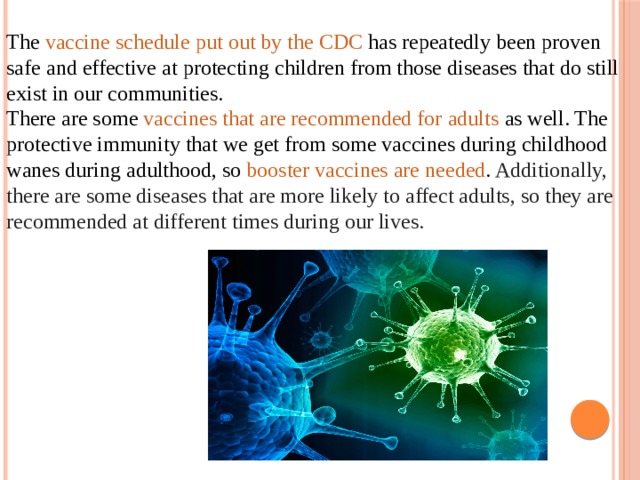 The  vaccine schedule put out by the CDC  has repeatedly been proven safe and effective at protecting children from those diseases that do still exist in our communities. There are some  vaccines that are recommended for adults  as well. The protective immunity that we get from some vaccines during childhood wanes during adulthood, so  booster vaccines are needed . Additionally, there are some diseases that are more likely to affect adults, so they are recommended at different times during our lives.