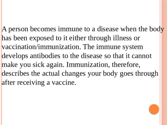 A person becomes immune to a disease when the body has been exposed to it either through illness or vaccination/immunization. The immune system develops antibodies to the disease so that it cannot make you sick again. Immunization, therefore, describes the actual changes your body goes through after receiving a vaccine.