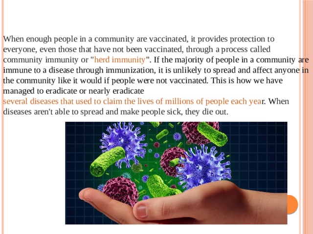 When enough people in a community are vaccinated, it provides protection to everyone, even those that have not been vaccinated, through a process called community immunity or 