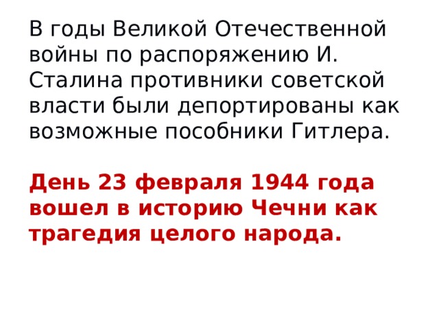 В годы Великой Отечественной войны по распоряжению И. Сталина противники советской власти были депортированы как возможные пособники Гитлера. День 23 февраля 1944 года вошел в историю Чечни как трагедия целого народа.