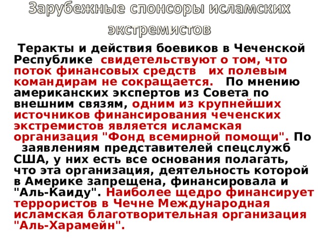 Теракты и действия боевиков в Чеченской Республике  свидетельствуют о том, что поток финансовых средств   их полевым командирам не сокращается.   По мнению американских экспертов из Совета по внешним связям, одним из крупнейших источников финансирования чеченских экстремистов является исламская организация 