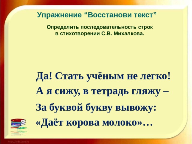 Упражнение “Восстанови текст” Определить последовательность строк в стихотворении С.В. Михалкова.  Да! Стать учёным не легко!  А я сижу, в тетрадь гляжу –  За буквой букву вывожу:  «Даёт корова молоко»…