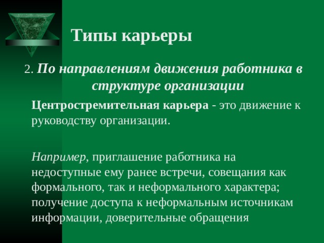 Типы карьеры  2. По направлениям движения работника в структуре организации  Центростремительная карьера - это движение к руководству организации.   Например , приглашение работника на недоступные ему ранее встречи, совещания как формального, так и неформального характера; получение доступа к неформальным источникам информации, доверительные обращения