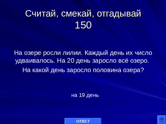 Считай, смекай, отгадывай  150 На озере росли лилии. Каждый день их число удваивалось. На 20 день заросло всё озеро. На какой день заросло половина озера? на 19 день ОТВЕТ