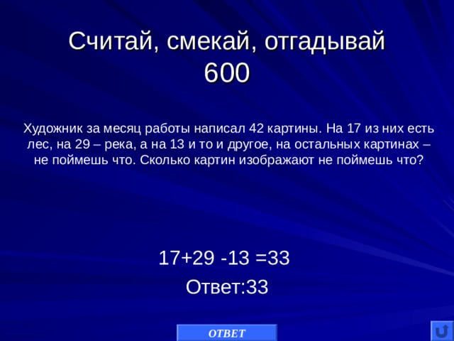 Считай, смекай, отгадывай  600 Художник за месяц работы написал 42 картины. На 17 из них есть лес, на 29 – река, а на 13 и то и другое, на остальных картинах – не поймешь что. Сколько картин изображают не поймешь что? 17+29 -13 =33 Ответ:33 ОТВЕТ