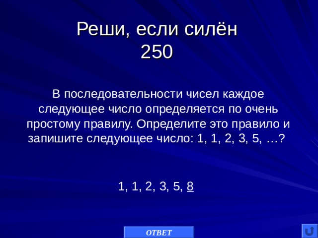 Реши, если силён  250 В последовательности чисел каждое следующее число определяется по очень простому правилу. Определите это правило и запишите следующее число: 1, 1, 2, 3, 5, …? 1, 1, 2, 3, 5, 8 ОТВЕТ