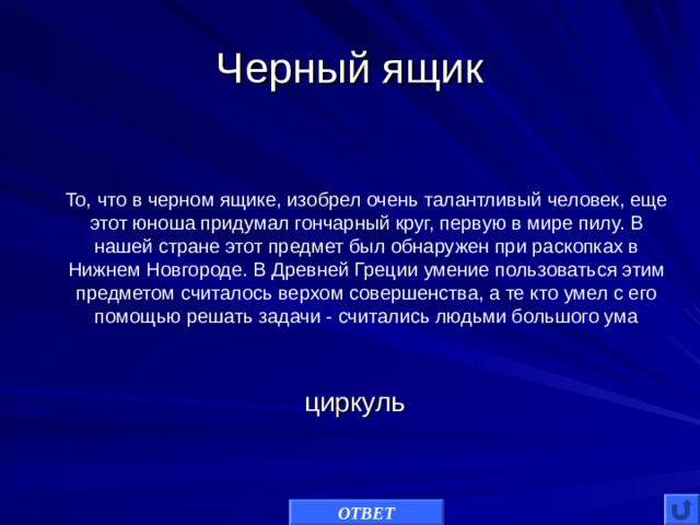 Черный ящик То, что в черном ящике, изобрел очень талантливый человек, еще этот юноша придумал гончарный круг, первую в мире пилу. В нашей стране этот предмет был обнаружен при раскопках в Нижнем Новгороде. В Древней Греции умение пользоваться этим предметом считалось верхом совершенства, а те кто умел с его помощью решать задачи - считались людьми большого ума циркуль ОТВЕТ