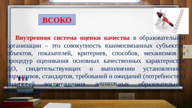 ВСОКО Внутренняя система оценки качества  в образовательной организации – это совокупность взаимосвязанных субъектов, объектов, показателей, критериев, способов, механизмов и процедур оценивания основных качественных характеристик ДО, свидетельствующих о выполнении установленных нормативов, стандартов, требований и ожиданий (потребностей) родителей воспитанников дошкольных образовательных организаций.