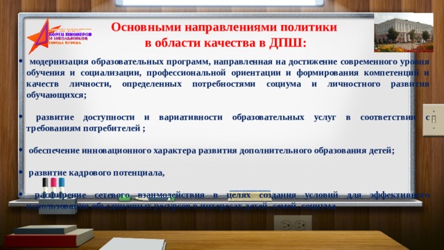 Основными направлениями политики в области качества в ДПШ:  модернизация образовательных программ, направленная на достижение современного уровня обучения и социализации, профессиональной ориентации и формирования компетенций и качеств личности, определенных потребностями социума и личностного развития обучающихся;   развитие доступности и вариативности образовательных услуг в соответствии с требованиям потребителей ;   обеспечение инновационного характера развития дополнительного образования детей;   развитие кадрового потенциала,   расширение сетевого взаимодействия в целях создания условий для эффективного использования объединенных ресурсов в интересах детей, семей, социума