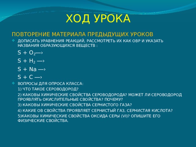 ХОД УРОКА ПОВТОРЕНИЕ МАТЕРИАЛА ПРЕДЫДУЩИХ УРОКОВ ДОПИСАТЬ УРАВНЕНИЯ РЕАКЦИЙ, РАССМОТРЕТЬ ИХ КАК ОВР И УКАЗАТЬ НАЗВАНИЯ ОБРАЗУЮЩИХСЯ ВЕЩЕСТВ :  S + O 2 ―›  S + H 2 ―›  S + Na ―›  S + C ―› ВОПРОСЫ ДЛЯ ОПРОСА КЛАССА:  1) ЧТО ТАКОЕ СЕРОВОДОРОД?  2) КАКОВЫ ХИМИЧЕСКИЕ СВОЙСТВА СЕРОВОДОРОДА? МОЖЕТ ЛИ СЕРОВОДОРОД ПРОЯВЛЯТЬ ОКИСЛИТЕЛЬНЫЕ СВОЙСТВА? ПОЧЕМУ?  3) КАКОВЫ ХИМИЧЕСКИЕ СВОЙСТВА СЕРНИСТОГО ГАЗА?  4) КАКИЕ ОВ СВОЙСТВА ПРОЯВЛЯЕТ СЕРНИСТЫЙ ГАЗ, СЕРНИСТАЯ КИСЛОТА?  5)КАКОВЫ ХИМИЧЕСКИЕ СВОЙСТВА ОКСИДА СЕРЫ (VI) ? ОПИШИТЕ ЕГО ФИЗИЧЕСКИЕ СВОЙСТВА.