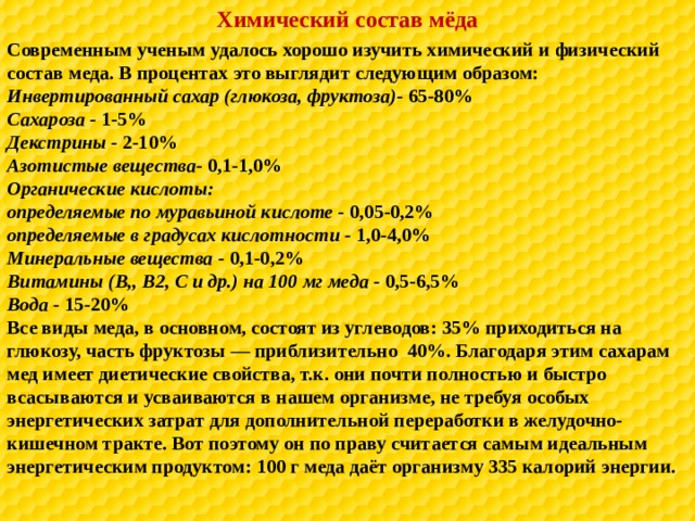 Химический состав мёда Современным ученым удалось хорошо изучить химический и физический состав меда. В процентах это выглядит следующим образом: Инвертированный сахар (глюкоза, фруктоза)- 65-80% Сахароза - 1-5% Декстрины - 2-10% Азотистые вещества - 0,1-1,0% Органические кислоты: определяемые по муравьиной кислоте - 0,05-0,2% определяемые в градусах кислотности - 1,0-4,0% Минеральные вещества - 0,1-0,2% Витамины (В,, В2, С и др.) на 100 мг меда - 0,5-6,5% Вода - 15-20% Все виды меда, в основном, состоят из углеводов: 35% приходиться на глюкозу, часть фруктозы — приблизительно 40%. Благодаря этим сахарам мед имеет диетические свойства, т.к. они почти полностью и быстро всасываются и усваиваются в нашем организме, не требуя особых энергетических затрат для дополнительной переработки в желудочно-кишечном тракте. Вот поэтому он по праву считается самым идеальным энергетическим продуктом: 100 г меда даёт организму 335 калорий энергии.